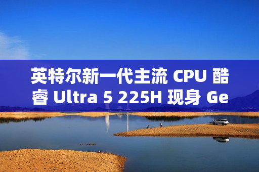 英特尔新一代主流 CPU 酷睿 Ultra 5 225H 现身 Geekbench，跑分超过 i5-14500HX