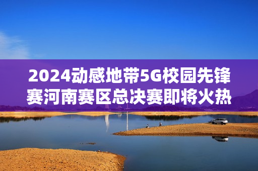2024动感地带5G校园先锋赛河南赛区总决赛即将火热开启！