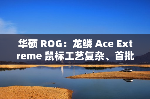 华硕 ROG：龙鳞 Ace Extreme 鼠标工艺复杂、首批货量较少，正在全力以赴提升产能