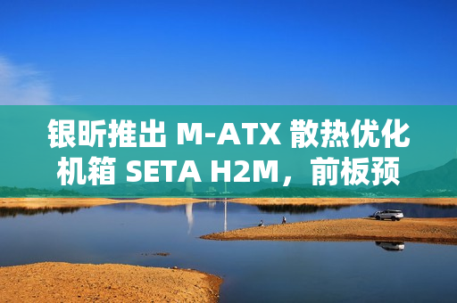 银昕推出 M-ATX 散热优化机箱 SETA H2M，前板预装双 160mm 扇