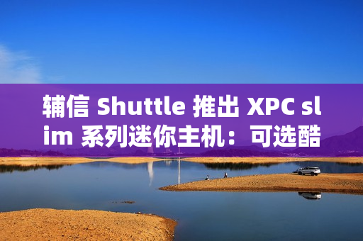 辅信 Shuttle 推出 XPC slim 系列迷你主机：可选酷睿 12/13 代处理器、支持扩展 5G 模块