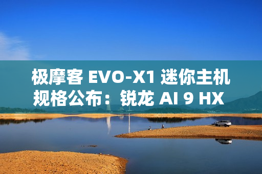 极摩客 EVO-X1 迷你主机规格公布：锐龙 AI 9 HX 370 + 32G RAM，双 2.5G 网口 / 双 HDMI