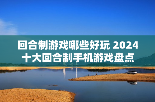 回合制游戏哪些好玩 2024十大回合制手机游戏盘点 回合制游戏哪些好玩 2024十大回合制手机游戏盘点