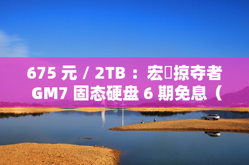 675 元 / 2TB ：宏碁掠夺者 GM7 固态硬盘 6 期免息（读速 7200 MB/s）