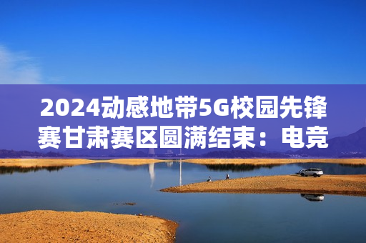 2024动感地带5G校园先锋赛甘肃赛区圆满结束：电竞梦想永不落幕！