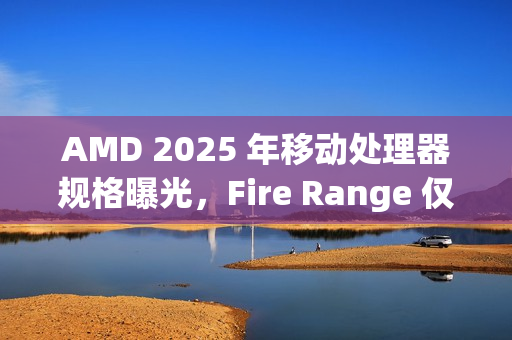 AMD 2025 年移动处理器规格曝光，Fire Range 仅提供锐龙 9