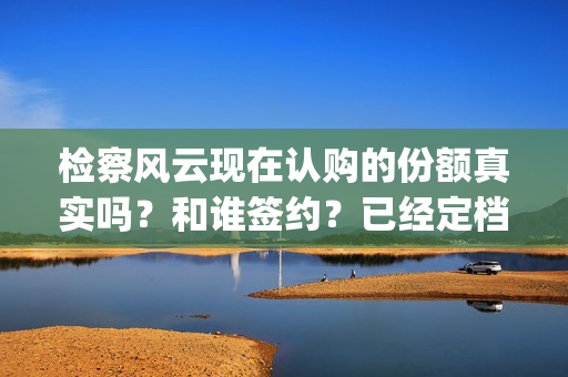 检察风云现在认购的份额真实吗？和谁签约？已经定档了吗？(检察风云演员)