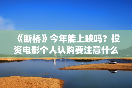 《断桥》今年能上映吗？投资电影个人认购要注意什么？(《断桥》今年能看吗)