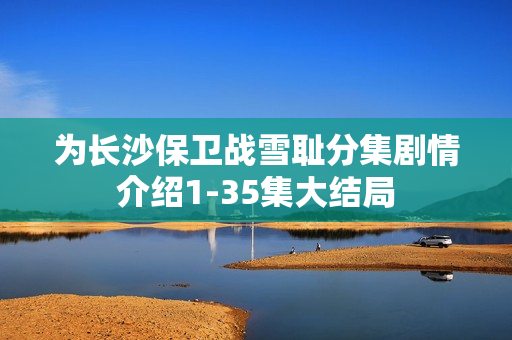 为长沙保卫战雪耻分集剧情介绍1-35集大结局