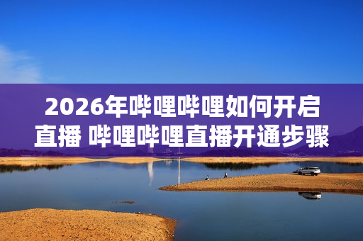 2026年哔哩哔哩如何开启直播 哔哩哔哩直播开通步骤【教程】