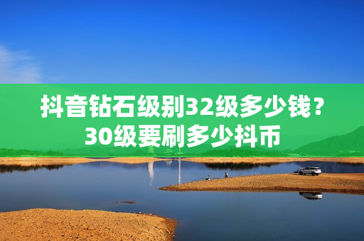 抖音钻石级别32级多少钱？30级要刷多少抖币