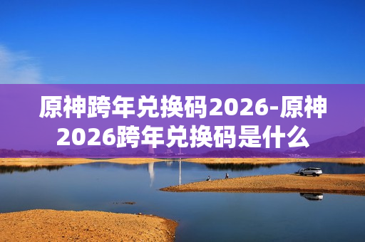 原神跨年兑换码2026-原神2026跨年兑换码是什么