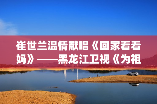 崔世兰温情献唱《回家看看妈》——黑龙江卫视《为祖国放歌2025新春大联欢》温情绽放(崔兰田经典歌曲)