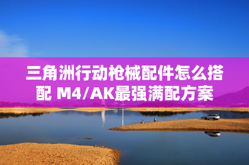 三角洲行动枪械配件怎么搭配 M4/AK最强满配方案 三角洲行动枪械配件怎么搭配 M4/AK最强满配方案