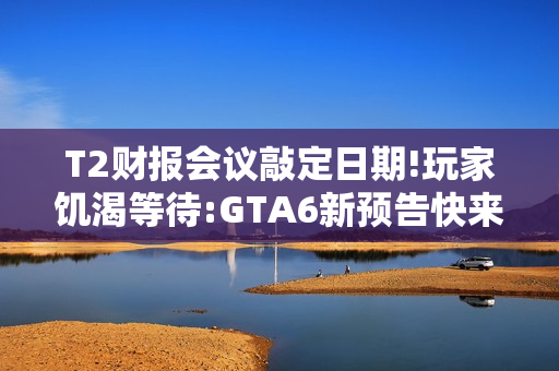 T2财报会议敲定日期!玩家饥渴等待:GTA6新预告快来！