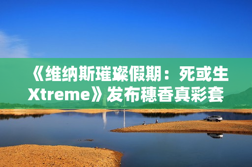 《维纳斯璀璨假期：死或生Xtreme》发布穗香真彩套装活动PV