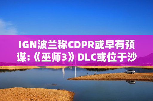 IGN波兰称CDPR或早有预谋:《巫师3》DLC或位于沙漠