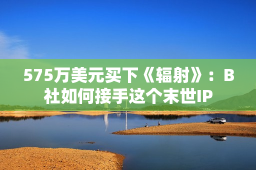 575万美元买下《辐射》：B社如何接手这个末世IP