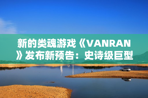 新的类魂游戏《VANRAN》发布新预告：史诗级巨型BOSS战斗
