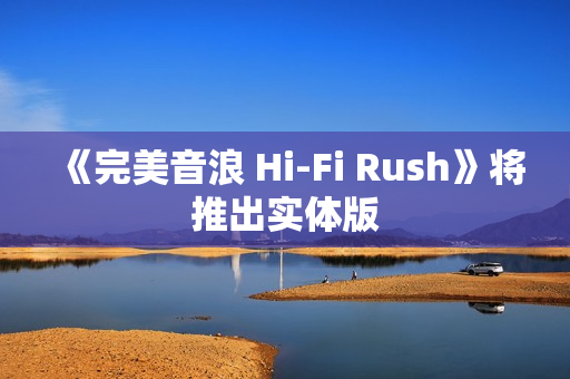 《完美音浪 Hi-Fi Rush》将推出实体版