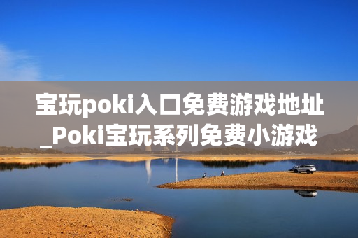 宝玩poki入口免费游戏地址_Poki宝玩系列免费小游戏秒玩入口