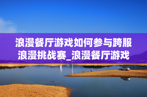 浪漫餐厅游戏如何参与跨服浪漫挑战赛_浪漫餐厅游戏跨服挑战赛报名与取胜诀窍【必看】 浪漫餐厅游戏如何参与跨服浪漫挑战赛_浪漫餐厅游戏跨服挑战赛报名与取胜诀窍【必看】
