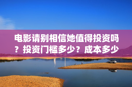 电影请别相信她值得投资吗？投资门槛多少？成本多少(电影请别相信她章若楠)