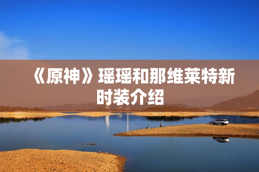 《原神》瑶瑶和那维莱特新时装介绍