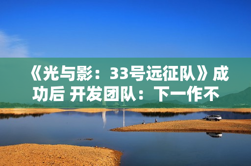 《光与影：33号远征队》成功后 开发团队：下一作不会迎合粉丝期待