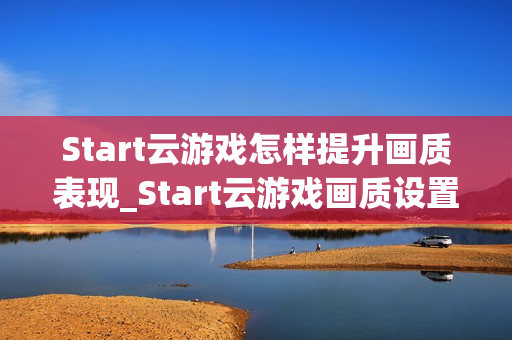 Start云游戏怎样提升画质表现_Start云游戏画质设置与码率调整【技巧】 Start云游戏怎样提升画质表现_Start云游戏画质设置与码率调整【技巧】