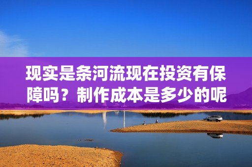现实是条河流现在投资有保障吗?制作成本是多少的呢?多少钱可以投资呢?(现实是条河流开机) 现实是条河流现在投资有保障吗?制作成本是多少的呢?多少钱可以投资呢?(现实是条河流开机)