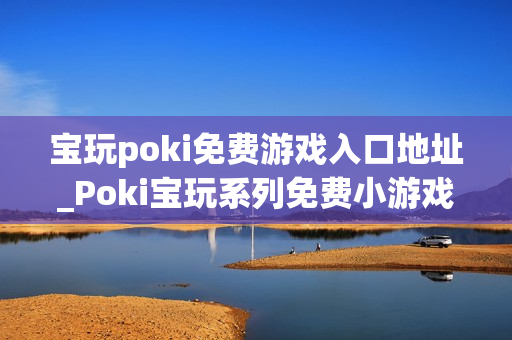 宝玩poki免费游戏入口地址_Poki宝玩系列免费小游戏秒玩入口