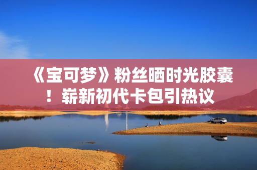 《宝可梦》粉丝晒时光胶囊！崭新初代卡包引热议