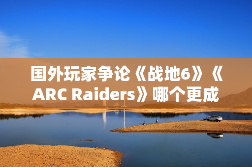 国外玩家争论《战地6》《ARC Raiders》哪个更成功