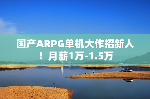 国产ARPG单机大作招新人！月薪1万-1.5万