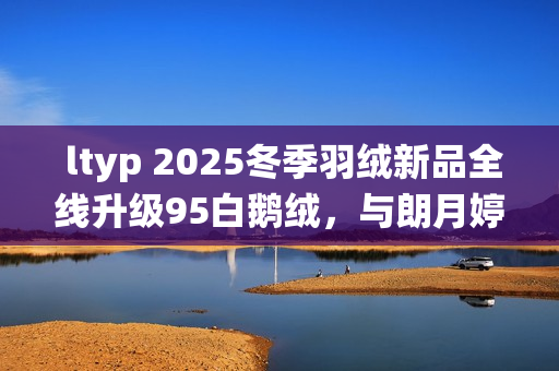  ltyp 2025冬季羽绒新品全线升级95白鹅绒，与朗月婷共同演绎「37℃的拥抱」