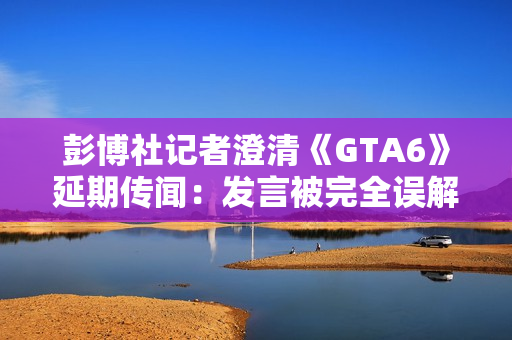 彭博社记者澄清《GTA6》延期传闻：发言被完全误解了!