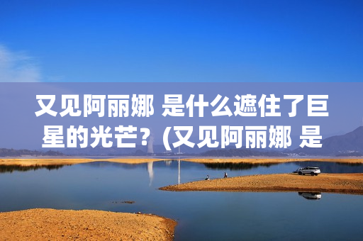 又见阿丽娜 是什么遮住了巨星的光芒？(又见阿丽娜 是谁的作品)