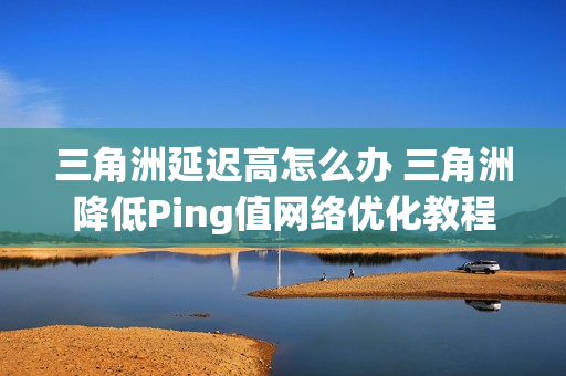 三角洲延迟高怎么办 三角洲降低Ping值网络优化教程