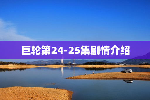 巨轮第24-25集剧情介绍 巨轮第24-25集剧情介绍