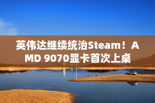 英伟达继续统治Steam！AMD 9070显卡首次上桌
