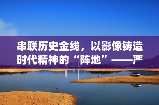 串联历史金线，以影像铸造时代精神的“阵地”——严从华与他的“革命三部曲”(历史串联视频)