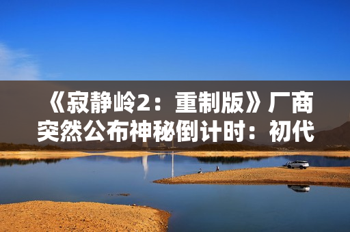 《寂静岭2：重制版》厂商突然公布神秘倒计时：初代重制版要官宣了？