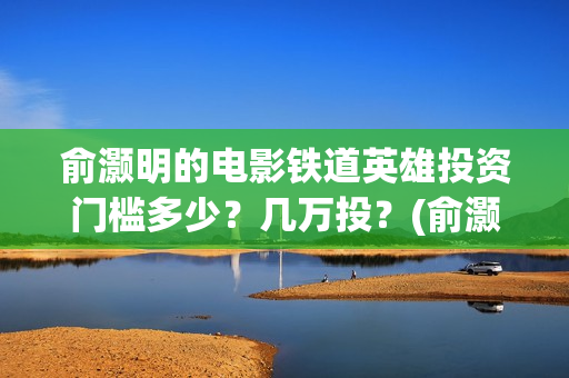 俞灏明的电影铁道英雄投资门槛多少？几万投？(俞灏明高铁新电视剧)