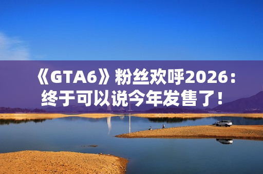 《GTA6》粉丝欢呼2026：终于可以说今年发售了！