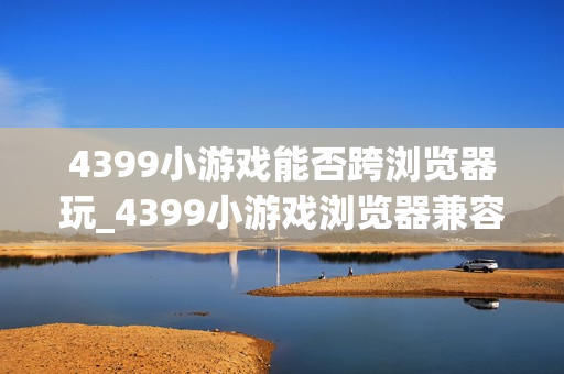 4399小游戏能否跨浏览器玩_4399小游戏浏览器兼容与切换建议【步骤】