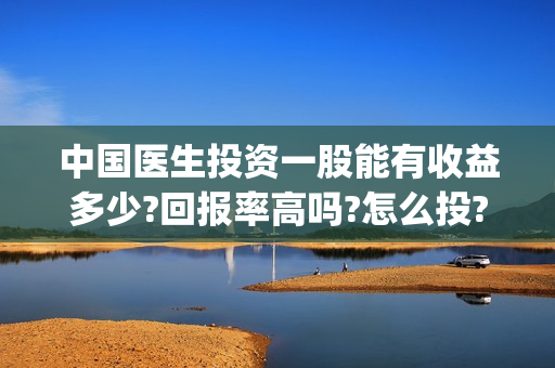 中国医生投资一股能有收益多少?回报率高吗?怎么投?(中国医生投资方是谁)