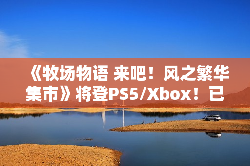 《牧场物语 来吧！风之繁华集市》将登PS5/Xbox！已获中国台湾评级