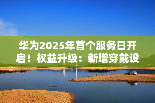 华为2025年首个服务日开启！权益升级：新增穿戴设备免费贴膜等