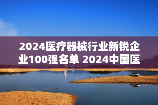 2024医疗器械行业新锐企业100强名单 2024中国医疗器械行业100强榜单